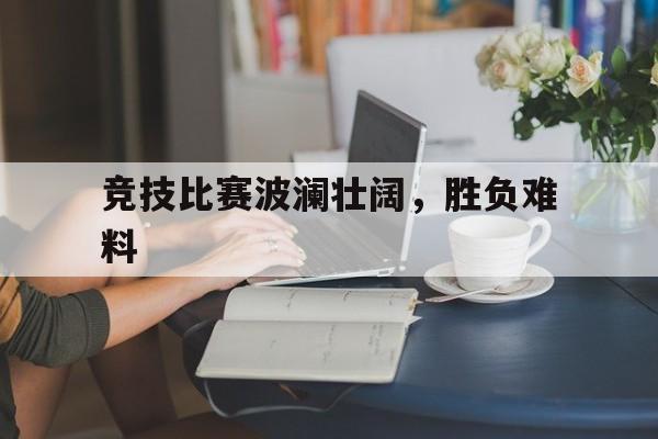 竞技比赛波澜壮阔,胜负难料的简单介绍 竞技比赛波澜壮阔,胜负难料的简单介绍